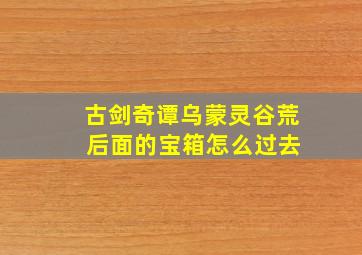 古剑奇谭乌蒙灵谷荒 后面的宝箱怎么过去